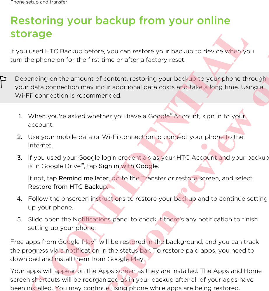 Restoring your backup from your onlinestorageIf you used HTC Backup before, you can restore your backup to device when youturn the phone on for the first time or after a factory reset.Depending on the amount of content, restoring your backup to your phone throughyour data connection may incur additional data costs and take a long time. Using aWi-Fi® connection is recommended.1. When you&apos;re asked whether you have a Google® Account, sign in to youraccount.2. Use your mobile data or Wi-Fi connection to connect your phone to theInternet.3. If you used your Google login credentials as your HTC Account and your backupis in Google Drive™, tap Sign in with Google. If not, tap Remind me later, go to the Transfer or restore screen, and selectRestore from HTC Backup.4. Follow the onscreen instructions to restore your backup and to continue settingup your phone.5. Slide open the Notifications panel to check if there&apos;s any notification to finishsetting up your phone.Free apps from Google Play™ will be restored in the background, and you can trackthe progress via a notification in the status bar. To restore paid apps, you need todownload and install them from Google Play.Your apps will appear on the Apps screen as they are installed. The Apps and Homescreen shortcuts will be reorganized as in your backup after all of your apps havebeen installed. You may continue using phone while apps are being restored.Phone setup and transfer       HTC CONFIDENTIAL For certification review only