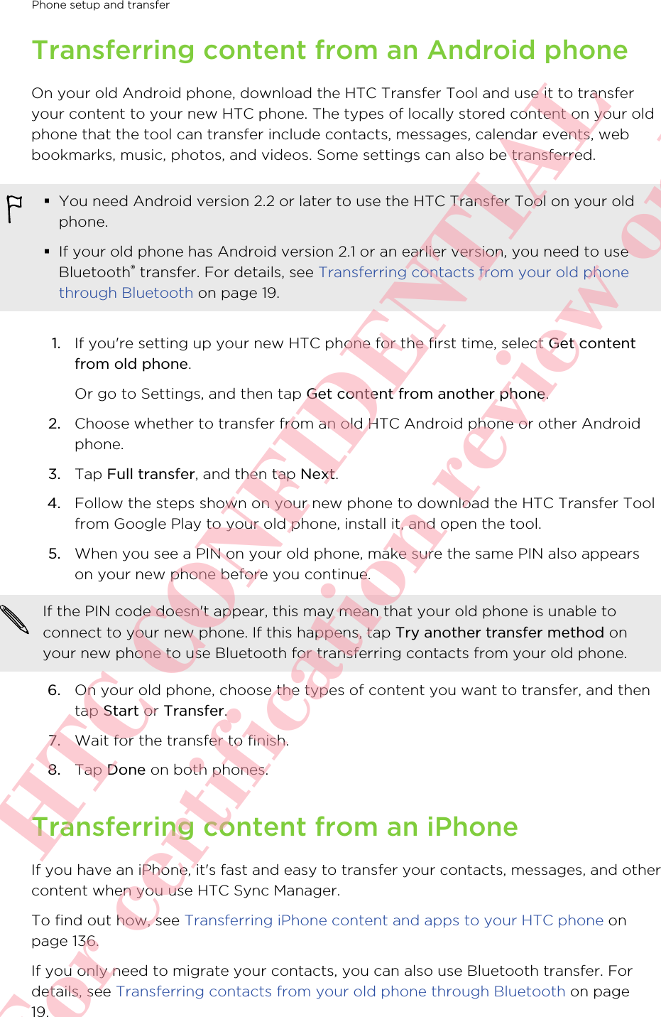 Transferring content from an Android phoneOn your old Android phone, download the HTC Transfer Tool and use it to transferyour content to your new HTC phone. The types of locally stored content on your oldphone that the tool can transfer include contacts, messages, calendar events, webbookmarks, music, photos, and videos. Some settings can also be transferred.§You need Android version 2.2 or later to use the HTC Transfer Tool on your oldphone.§If your old phone has Android version 2.1 or an earlier version, you need to useBluetooth® transfer. For details, see Transferring contacts from your old phonethrough Bluetooth on page 19.1. If you&apos;re setting up your new HTC phone for the first time, select Get contentfrom old phone. Or go to Settings, and then tap Get content from another phone.2. Choose whether to transfer from an old HTC Android phone or other Androidphone.3. Tap Full transfer, and then tap Next.4. Follow the steps shown on your new phone to download the HTC Transfer Toolfrom Google Play to your old phone, install it, and open the tool.5. When you see a PIN on your old phone, make sure the same PIN also appearson your new phone before you continue. If the PIN code doesn&apos;t appear, this may mean that your old phone is unable toconnect to your new phone. If this happens, tap Try another transfer method onyour new phone to use Bluetooth for transferring contacts from your old phone.6. On your old phone, choose the types of content you want to transfer, and thentap Start or Transfer.7. Wait for the transfer to finish.8. Tap Done on both phones.Transferring content from an iPhoneIf you have an iPhone, it&apos;s fast and easy to transfer your contacts, messages, and othercontent when you use HTC Sync Manager.To find out how, see Transferring iPhone content and apps to your HTC phone onpage 136.If you only need to migrate your contacts, you can also use Bluetooth transfer. Fordetails, see Transferring contacts from your old phone through Bluetooth on page19.Phone setup and transfer       HTC CONFIDENTIAL For certification review only