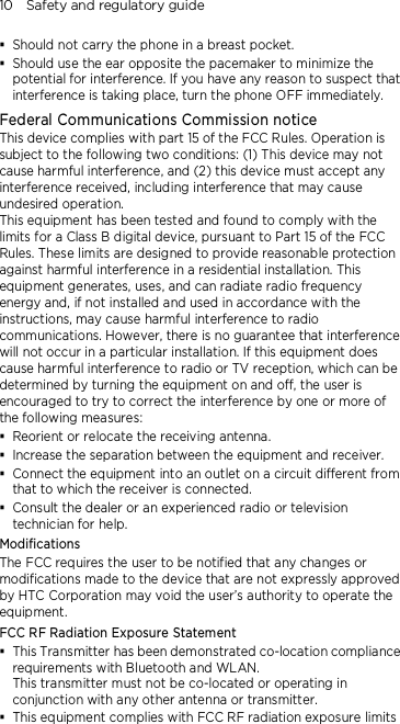 10    Safety and regulatory guide  Should not carry the phone in a breast pocket.  Should use the ear opposite the pacemaker to minimize the potential for interference. If you have any reason to suspect that interference is taking place, turn the phone OFF immediately. Federal Communications Commission notice   This device complies with part 15 of the FCC Rules. Operation is subject to the following two conditions: (1) This device may not cause harmful interference, and (2) this device must accept any interference received, including interference that may cause undesired operation. This equipment has been tested and found to comply with the limits for a Class B digital device, pursuant to Part 15 of the FCC Rules. These limits are designed to provide reasonable protection against harmful interference in a residential installation. This equipment generates, uses, and can radiate radio frequency energy and, if not installed and used in accordance with the instructions, may cause harmful interference to radio communications. However, there is no guarantee that interference will not occur in a particular installation. If this equipment does cause harmful interference to radio or TV reception, which can be determined by turning the equipment on and off, the user is encouraged to try to correct the interference by one or more of the following measures:  Reorient or relocate the receiving antenna.    Increase the separation between the equipment and receiver.  Connect the equipment into an outlet on a circuit different from that to which the receiver is connected.  Consult the dealer or an experienced radio or television technician for help.   Modifications The FCC requires the user to be notified that any changes or modifications made to the device that are not expressly approved by HTC Corporation may void the user’s authority to operate the equipment. FCC RF Radiation Exposure Statement  This Transmitter has been demonstrated co-location compliance requirements with Bluetooth and WLAN. This transmitter must not be co-located or operating in conjunction with any other antenna or transmitter.  This equipment complies with FCC RF radiation exposure limits 