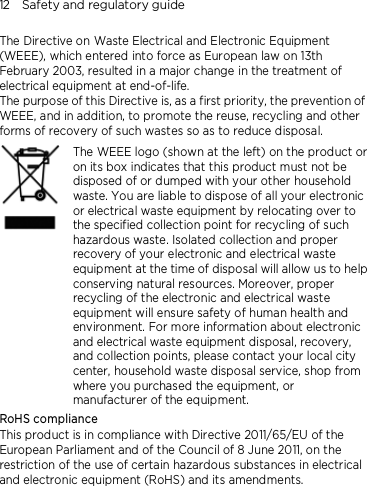 12    Safety and regulatory guide The Directive on Waste Electrical and Electronic Equipment (WEEE), which entered into force as European law on 13th February 2003, resulted in a major change in the treatment of electrical equipment at end-of-life.   The purpose of this Directive is, as a first priority, the prevention of WEEE, and in addition, to promote the reuse, recycling and other forms of recovery of such wastes so as to reduce disposal.     The WEEE logo (shown at the left) on the product or on its box indicates that this product must not be disposed of or dumped with your other household waste. You are liable to dispose of all your electronic or electrical waste equipment by relocating over to the specified collection point for recycling of such hazardous waste. Isolated collection and proper recovery of your electronic and electrical waste equipment at the time of disposal will allow us to help conserving natural resources. Moreover, proper recycling of the electronic and electrical waste equipment will ensure safety of human health and environment. For more information about electronic and electrical waste equipment disposal, recovery, and collection points, please contact your local city center, household waste disposal service, shop from where you purchased the equipment, or manufacturer of the equipment. RoHS compliance This product is in compliance with Directive 2011/65/EU of the European Parliament and of the Council of 8 June 2011, on the restriction of the use of certain hazardous substances in electrical and electronic equipment (RoHS) and its amendments. 