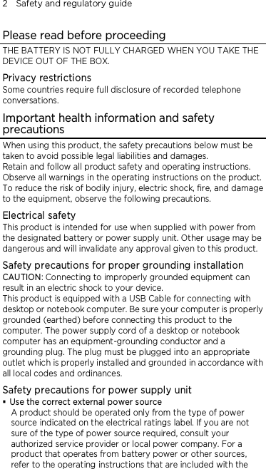 2    Safety and regulatory guide Please read before proceeding THE BATTERY IS NOT FULLY CHARGED WHEN YOU TAKE THE DEVICE OUT OF THE BOX. Privacy restrictions Some countries require full disclosure of recorded telephone conversations. Important health information and safety precautions When using this product, the safety precautions below must be taken to avoid possible legal liabilities and damages. Retain and follow all product safety and operating instructions. Observe all warnings in the operating instructions on the product. To reduce the risk of bodily injury, electric shock, fire, and damage to the equipment, observe the following precautions. Electrical safety This product is intended for use when supplied with power from the designated battery or power supply unit. Other usage may be dangerous and will invalidate any approval given to this product. Safety precautions for proper grounding installation CAUTION: Connecting to improperly grounded equipment can result in an electric shock to your device. This product is equipped with a USB Cable for connecting with desktop or notebook computer. Be sure your computer is properly grounded (earthed) before connecting this product to the computer. The power supply cord of a desktop or notebook computer has an equipment-grounding conductor and a grounding plug. The plug must be plugged into an appropriate outlet which is properly installed and grounded in accordance with all local codes and ordinances. Safety precautions for power supply unit  Use the correct external power source A product should be operated only from the type of power source indicated on the electrical ratings label. If you are not sure of the type of power source required, consult your authorized service provider or local power company. For a product that operates from battery power or other sources, refer to the operating instructions that are included with the 
