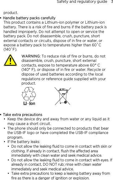 Safety and regulatory guide    3 product.  Handle battery packs carefully This product contains a Lithium-ion polymer or Lithium-ion battery. There is a risk of fire and burns if the battery pack is handled improperly. Do not attempt to open or service the battery pack. Do not disassemble, crush, puncture, short external contacts or circuits, dispose of in fire or water, or expose a battery pack to temperatures higher than 60˚C (140˚F).  WARNING: To reduce risk of fire or burns, do not disassemble, crush, puncture, short external contacts, expose to temperature above 60° C   (140° F), or dispose of in fire or water. Recycle or dispose of used batteries according to the local regulations or reference guide supplied with your product.    Take extra precautions  Keep the device dry and away from water or any liquid as it may cause a short circuit.    The phone should only be connected to products that bear the USB-IF logo or have completed the USB-IF compliance program.  If the battery leaks:    Do not allow the leaking fluid to come in contact with skin or clothing. If already in contact, flush the affected area immediately with clean water and seek medical advice.   Do not allow the leaking fluid to come in contact with eyes. If already in contact, DO NOT rub; rinse with clean water immediately and seek medical advice.   Take extra precautions to keep a leaking battery away from fire as there is a danger of ignition or explosion.  