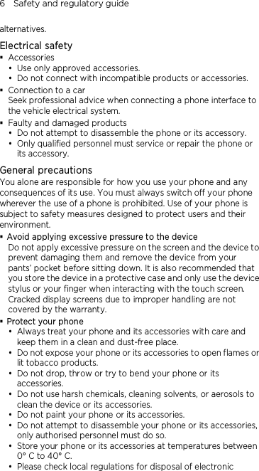 6    Safety and regulatory guide alternatives. Electrical safety  Accessories  Use only approved accessories.  Do not connect with incompatible products or accessories.  Connection to a car Seek professional advice when connecting a phone interface to the vehicle electrical system.  Faulty and damaged products  Do not attempt to disassemble the phone or its accessory.  Only qualified personnel must service or repair the phone or its accessory.   General precautions You alone are responsible for how you use your phone and any consequences of its use. You must always switch off your phone wherever the use of a phone is prohibited. Use of your phone is subject to safety measures designed to protect users and their environment.  Avoid applying excessive pressure to the device Do not apply excessive pressure on the screen and the device to prevent damaging them and remove the device from your pants’ pocket before sitting down. It is also recommended that you store the device in a protective case and only use the device stylus or your finger when interacting with the touch screen. Cracked display screens due to improper handling are not covered by the warranty.  Protect your phone  Always treat your phone and its accessories with care and keep them in a clean and dust-free place.  Do not expose your phone or its accessories to open flames or lit tobacco products.  Do not drop, throw or try to bend your phone or its accessories.  Do not use harsh chemicals, cleaning solvents, or aerosols to clean the device or its accessories.  Do not paint your phone or its accessories.  Do not attempt to disassemble your phone or its accessories, only authorised personnel must do so.  Store your phone or its accessories at temperatures between 0° C to 40° C.  Please check local regulations for disposal of electronic 