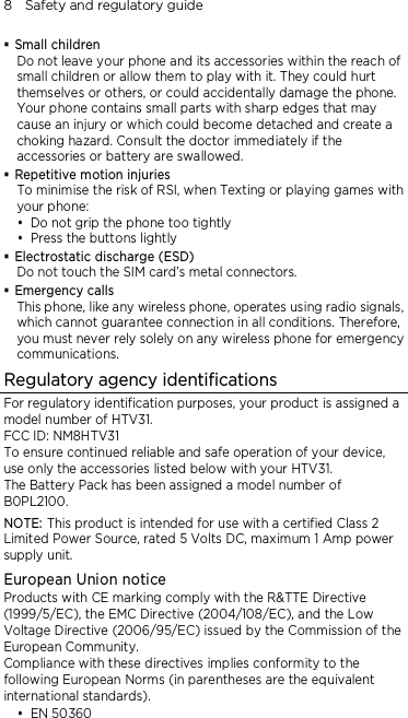 8    Safety and regulatory guide  Small children Do not leave your phone and its accessories within the reach of small children or allow them to play with it. They could hurt themselves or others, or could accidentally damage the phone. Your phone contains small parts with sharp edges that may cause an injury or which could become detached and create a choking hazard. Consult the doctor immediately if the accessories or battery are swallowed.  Repetitive motion injuries To minimise the risk of RSI, when Texting or playing games with your phone:  Do not grip the phone too tightly  Press the buttons lightly  Electrostatic discharge (ESD) Do not touch the SIM card’s metal connectors.    Emergency calls This phone, like any wireless phone, operates using radio signals, which cannot guarantee connection in all conditions. Therefore, you must never rely solely on any wireless phone for emergency communications. Regulatory agency identifications For regulatory identification purposes, your product is assigned a model number of HTV31. FCC ID: NM8HTV31 To ensure continued reliable and safe operation of your device, use only the accessories listed below with your HTV31. The Battery Pack has been assigned a model number of B0PL2100. NOTE: This product is intended for use with a certified Class 2 Limited Power Source, rated 5 Volts DC, maximum 1 Amp power supply unit. European Union notice Products with CE marking comply with the R&amp;TTE Directive (1999/5/EC), the EMC Directive (2004/108/EC), and the Low Voltage Directive (2006/95/EC) issued by the Commission of the European Community.   Compliance with these directives implies conformity to the following European Norms (in parentheses are the equivalent international standards).  EN 50360 