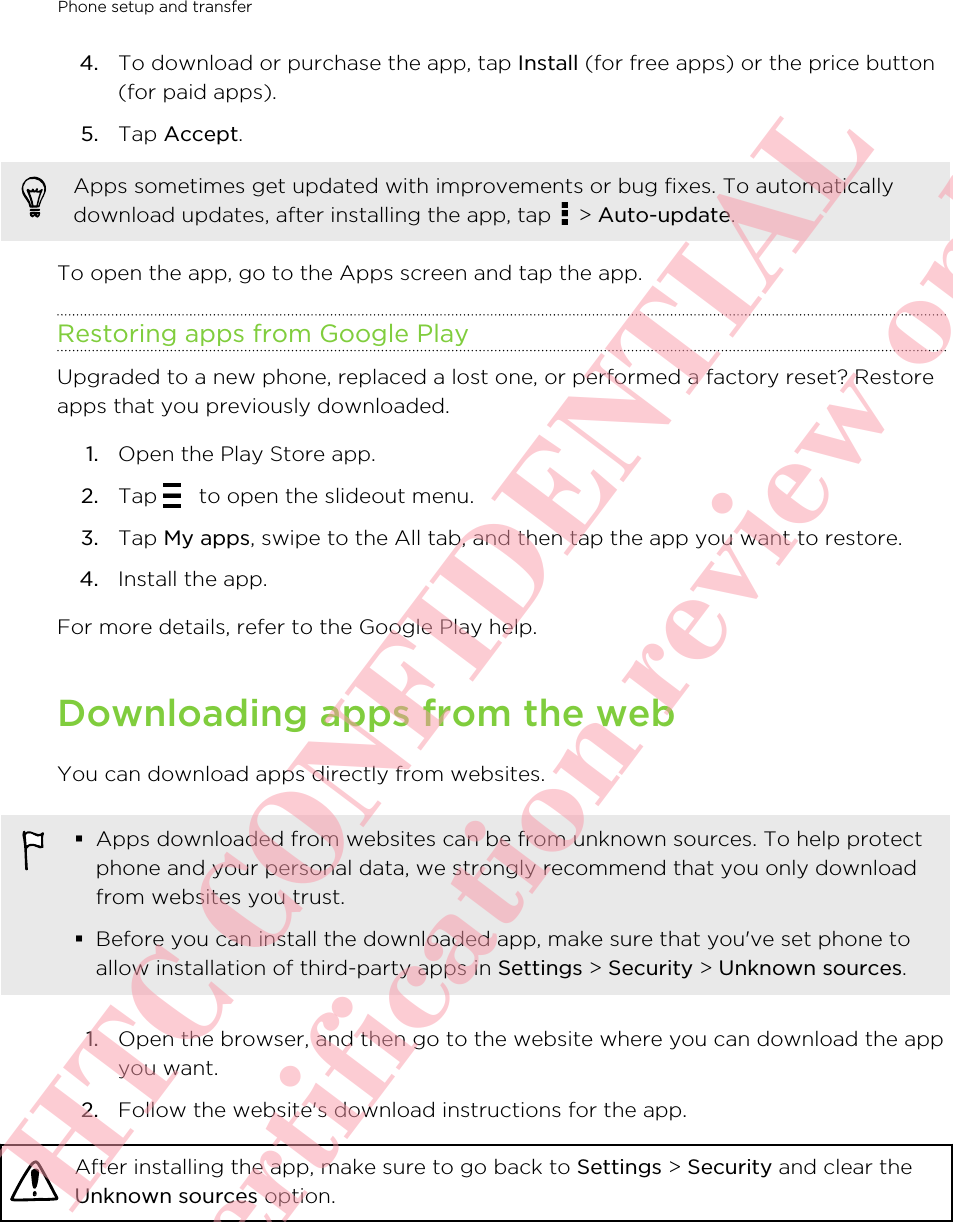 4. To download or purchase the app, tap Install (for free apps) or the price button(for paid apps).5. Tap Accept. Apps sometimes get updated with improvements or bug fixes. To automaticallydownload updates, after installing the app, tap   &gt; Auto-update.To open the app, go to the Apps screen and tap the app.Restoring apps from Google PlayUpgraded to a new phone, replaced a lost one, or performed a factory reset? Restoreapps that you previously downloaded.1. Open the Play Store app.2. Tap   to open the slideout menu.3. Tap My apps, swipe to the All tab, and then tap the app you want to restore.4. Install the app.For more details, refer to the Google Play help.Downloading apps from the webYou can download apps directly from websites.§Apps downloaded from websites can be from unknown sources. To help protectphone and your personal data, we strongly recommend that you only downloadfrom websites you trust.§Before you can install the downloaded app, make sure that you&apos;ve set phone toallow installation of third-party apps in Settings &gt; Security &gt; Unknown sources.1. Open the browser, and then go to the website where you can download the appyou want.2. Follow the website&apos;s download instructions for the app.After installing the app, make sure to go back to Settings &gt; Security and clear theUnknown sources option.Phone setup and transfer       HTC CONFIDENTIAL For certification review only