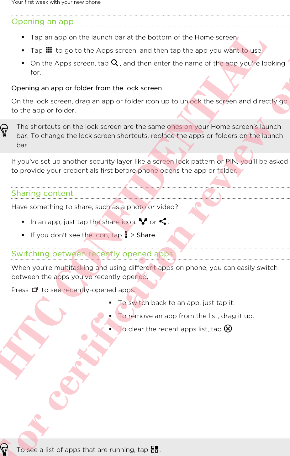 Opening an app§Tap an app on the launch bar at the bottom of the Home screen.§Tap   to go to the Apps screen, and then tap the app you want to use.§On the Apps screen, tap  , and then enter the name of the app you&apos;re lookingfor.Opening an app or folder from the lock screenOn the lock screen, drag an app or folder icon up to unlock the screen and directly goto the app or folder. The shortcuts on the lock screen are the same ones on your Home screen&apos;s launchbar. To change the lock screen shortcuts, replace the apps or folders on the launchbar.If you&apos;ve set up another security layer like a screen lock pattern or PIN, you&apos;ll be askedto provide your credentials first before phone opens the app or folder.Sharing contentHave something to share, such as a photo or video?§In an app, just tap the share icon:   or  .§If you don&apos;t see the icon, tap   &gt; Share.Switching between recently opened appsWhen you&apos;re multitasking and using different apps on phone, you can easily switchbetween the apps you&apos;ve recently opened.Press   to see recently-opened apps. §To switch back to an app, just tap it.§To remove an app from the list, drag it up.§To clear the recent apps list, tap  .To see a list of apps that are running, tap  .Your first week with your new phone       HTC CONFIDENTIAL For certification review only