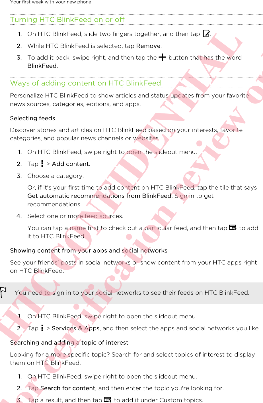 Turning HTC BlinkFeed on or off1. On HTC BlinkFeed, slide two fingers together, and then tap  .2. While HTC BlinkFeed is selected, tap Remove.3. To add it back, swipe right, and then tap the   button that has the wordBlinkFeed.Ways of adding content on HTC BlinkFeedPersonalize HTC BlinkFeed to show articles and status updates from your favoritenews sources, categories, editions, and apps.Selecting feedsDiscover stories and articles on HTC BlinkFeed based on your interests, favoritecategories, and popular news channels or websites.1. On HTC BlinkFeed, swipe right to open the slideout menu.2. Tap   &gt; Add content.3. Choose a category. Or, if it&apos;s your first time to add content on HTC BlinkFeed, tap the tile that saysGet automatic recommendations from BlinkFeed. Sign in to getrecommendations.4. Select one or more feed sources. You can tap a name first to check out a particular feed, and then tap   to addit to HTC BlinkFeed.Showing content from your apps and social networksSee your friends&apos; posts in social networks or show content from your HTC apps righton HTC BlinkFeed.You need to sign in to your social networks to see their feeds on HTC BlinkFeed.1. On HTC BlinkFeed, swipe right to open the slideout menu.2. Tap   &gt; Services &amp; Apps, and then select the apps and social networks you like.Searching and adding a topic of interestLooking for a more specific topic? Search for and select topics of interest to displaythem on HTC BlinkFeed.1. On HTC BlinkFeed, swipe right to open the slideout menu.2. Tap Search for content, and then enter the topic you&apos;re looking for.3. Tap a result, and then tap   to add it under Custom topics.Your first week with your new phone       HTC CONFIDENTIAL For certification review only