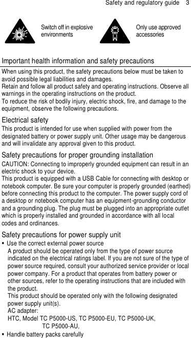 Safety and regulatory guide  3  Switch off in explosive environments  Only use approved accessories  Important health information and safety precautions When using this product, the safety precautions below must be taken to avoid possible legal liabilities and damages. Retain and follow all product safety and operating instructions. Observe all warnings in the operating instructions on the product. To reduce the risk of bodily injury, electric shock, fire, and damage to the equipment, observe the following precautions. Electrical safety This product is intended for use when supplied with power from the designated battery or power supply unit. Other usage may be dangerous and will invalidate any approval given to this product. Safety precautions for proper grounding installation CAUTION: Connecting to improperly grounded equipment can result in an electric shock to your device. This product is equipped with a USB Cable for connecting with desktop or notebook computer. Be sure your computer is properly grounded (earthed) before connecting this product to the computer. The power supply cord of a desktop or notebook computer has an equipment-grounding conductor and a grounding plug. The plug must be plugged into an appropriate outlet which is properly installed and grounded in accordance with all local codes and ordinances. Safety precautions for power supply unit   Use the correct external power source A product should be operated only from the type of power source indicated on the electrical ratings label. If you are not sure of the type of power source required, consult your authorized service provider or local power company. For a product that operates from battery power or other sources, refer to the operating instructions that are included with the product. This product should be operated only with the following designated power supply unit(s). AC adapter: HTC, Model TC P5000-US, TC P5000-EU, TC P5000-UK,   TC P5000-AU,     Handle battery packs carefully 