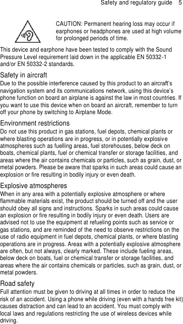 Safety and regulatory guide  5  CAUTION: Permanent hearing loss may occur if earphones or headphones are used at high volume for prolonged periods of time. This device and earphone have been tested to comply with the Sound Pressure Level requirement laid down in the applicable EN 50332-1 and/or EN 50332-2 standards. Safety in aircraft Due to the possible interference caused by this product to an aircraft’s navigation system and its communications network, using this device’s phone function on board an airplane is against the law in most countries. If you want to use this device when on board an aircraft, remember to turn off your phone by switching to Airplane Mode. Environment restrictions Do not use this product in gas stations, fuel depots, chemical plants or where blasting operations are in progress, or in potentially explosive atmospheres such as fuelling areas, fuel storehouses, below deck on boats, chemical plants, fuel or chemical transfer or storage facilities, and areas where the air contains chemicals or particles, such as grain, dust, or metal powders. Please be aware that sparks in such areas could cause an explosion or fire resulting in bodily injury or even death. Explosive atmospheres When in any area with a potentially explosive atmosphere or where flammable materials exist, the product should be turned off and the user should obey all signs and instructions. Sparks in such areas could cause an explosion or fire resulting in bodily injury or even death. Users are advised not to use the equipment at refueling points such as service or gas stations, and are reminded of the need to observe restrictions on the use of radio equipment in fuel depots, chemical plants, or where blasting operations are in progress. Areas with a potentially explosive atmosphere are often, but not always, clearly marked. These include fueling areas, below deck on boats, fuel or chemical transfer or storage facilities, and areas where the air contains chemicals or particles, such as grain, dust, or metal powders. Road safety Full attention must be given to driving at all times in order to reduce the risk of an accident. Using a phone while driving (even with a hands free kit) causes distraction and can lead to an accident. You must comply with local laws and regulations restricting the use of wireless devices while driving. 
