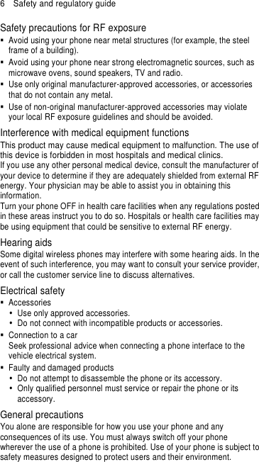 6  Safety and regulatory guide Safety precautions for RF exposure   Avoid using your phone near metal structures (for example, the steel frame of a building).   Avoid using your phone near strong electromagnetic sources, such as microwave ovens, sound speakers, TV and radio.   Use only original manufacturer-approved accessories, or accessories that do not contain any metal.   Use of non-original manufacturer-approved accessories may violate your local RF exposure guidelines and should be avoided. Interference with medical equipment functions This product may cause medical equipment to malfunction. The use of this device is forbidden in most hospitals and medical clinics. If you use any other personal medical device, consult the manufacturer of your device to determine if they are adequately shielded from external RF energy. Your physician may be able to assist you in obtaining this information. Turn your phone OFF in health care facilities when any regulations posted in these areas instruct you to do so. Hospitals or health care facilities may be using equipment that could be sensitive to external RF energy. Hearing aids Some digital wireless phones may interfere with some hearing aids. In the event of such interference, you may want to consult your service provider, or call the customer service line to discuss alternatives. Electrical safety   Accessories   Use only approved accessories.   Do not connect with incompatible products or accessories.   Connection to a car Seek professional advice when connecting a phone interface to the vehicle electrical system.   Faulty and damaged products   Do not attempt to disassemble the phone or its accessory.   Only qualified personnel must service or repair the phone or its accessory.   General precautions You alone are responsible for how you use your phone and any consequences of its use. You must always switch off your phone wherever the use of a phone is prohibited. Use of your phone is subject to safety measures designed to protect users and their environment. 