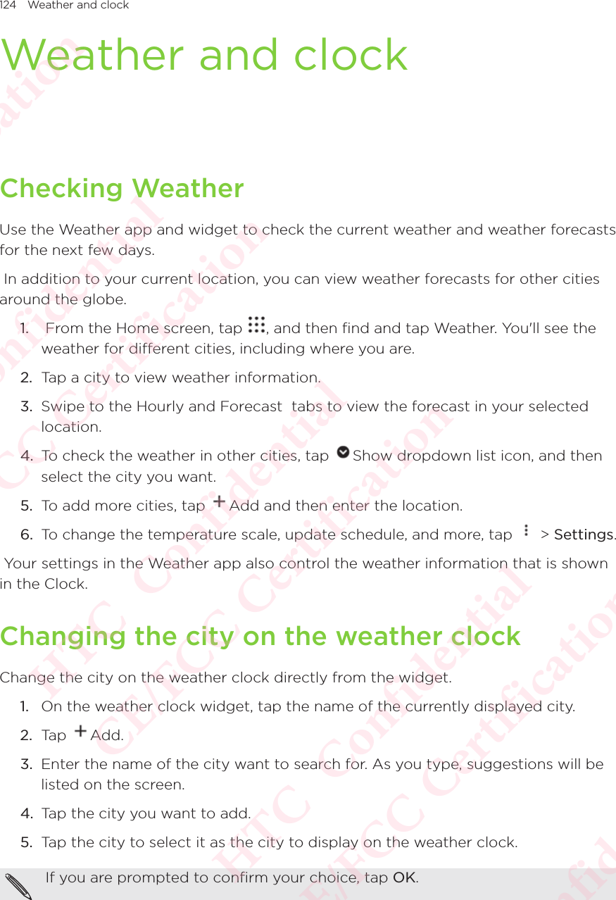 124 Weather and clockWeather and clockChecking WeatherUse the Weather app and widget to check the current weather and weather forecasts for the next few days.  In addition to your current location, you can view weather forecasts for other cities around the globe. 1.   From the Home screen, tap  , and then find and tap Weather. You&apos;ll see the weather for different cities, including where you are. 2.  Tap a city to view weather information. 3.  Swipe to the Hourly and Forecast  tabs to view the forecast in your selected location. 4.  To check the weather in other cities, tap  Show dropdown list icon, and then select the city you want. 5.  To add more cities, tap  Add and then enter the location. 6.  To change the temperature scale, update schedule, and more, tap   &gt; Settings.  Your settings in the Weather app also control the weather information that is shown in the Clock. Changing the city on the weather clockChange the city on the weather clock directly from the widget. 1.  On the weather clock widget, tap the name of the currently displayed city. 2.  Tap  Add. 3.  Enter the name of the city want to search for. As you type, suggestions will be listed on the screen. 4.  Tap the city you want to add. 5.  Tap the city to select it as the city to display on the weather clock. If you are prompted to confirm your choice, tap OK. HTC  Confidential CE/FCC Certification  HTC  Confidential CE/FCC Certification  HTC  Confidential CE/FCC Certification  HTC  Confidential CE/FCC Certification  HTC  Confidential CE/FCC Certification 