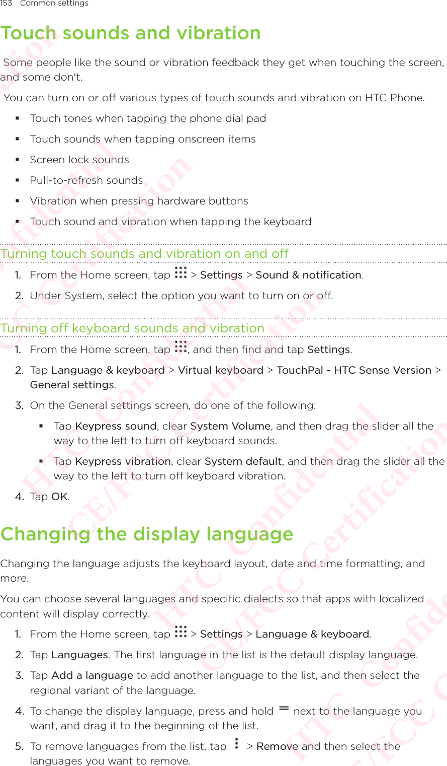 153 Common settingsTouch sounds and vibration Some people like the sound or vibration feedback they get when touching the screen, and some don&apos;t.  You can turn on or off various types of touch sounds and vibration on HTC Phone.  Touch tones when tapping the phone dial pad  Touch sounds when tapping onscreen items  Screen lock sounds  Pull-to-refresh sounds  Vibration when pressing hardware buttons  Touch sound and vibration when tapping the keyboard Turning touch sounds and vibration on and off1.  From the Home screen, tap   &gt; Settings &gt; Sound &amp; notification. 2.  Under System, select the option you want to turn on or off. Turning off keyboard sounds and vibration1.  From the Home screen, tap  , and then find and tap Settings. 2.  Tap Language &amp; keyboard &gt; Virtual keyboard &gt; TouchPal - HTC Sense Version &gt; General settings.3.  On the General settings screen, do one of the following: Tap Keypress sound, clear System Volume, and then drag the slider all the way to the left to turn off keyboard sounds.  Tap Keypress vibration, clear System default, and then drag the slider all the way to the left to turn off keyboard vibration. 4.  Tap OK.Changing the display languageChanging the language adjusts the keyboard layout, date and time formatting, and more. You can choose several languages and specific dialects so that apps with localized content will display correctly. 1.  From the Home screen, tap   &gt; Settings &gt; Language &amp; keyboard. 2.  Tap Languages. The first language in the list is the default display language.3.  Tap Add a language to add another language to the list, and then select the regional variant of the language.4.  To change the display language, press and hold   next to the language you want, and drag it to the beginning of the list.5.  To remove languages from the list, tap   &gt; Remove and then select the languages you want to remove.HTC  Confidential CE/FCC Certification  HTC  Confidential CE/FCC Certification  HTC  Confidential CE/FCC Certification  HTC  Confidential CE/FCC Certification  HTC  Confidential CE/FCC Certification 