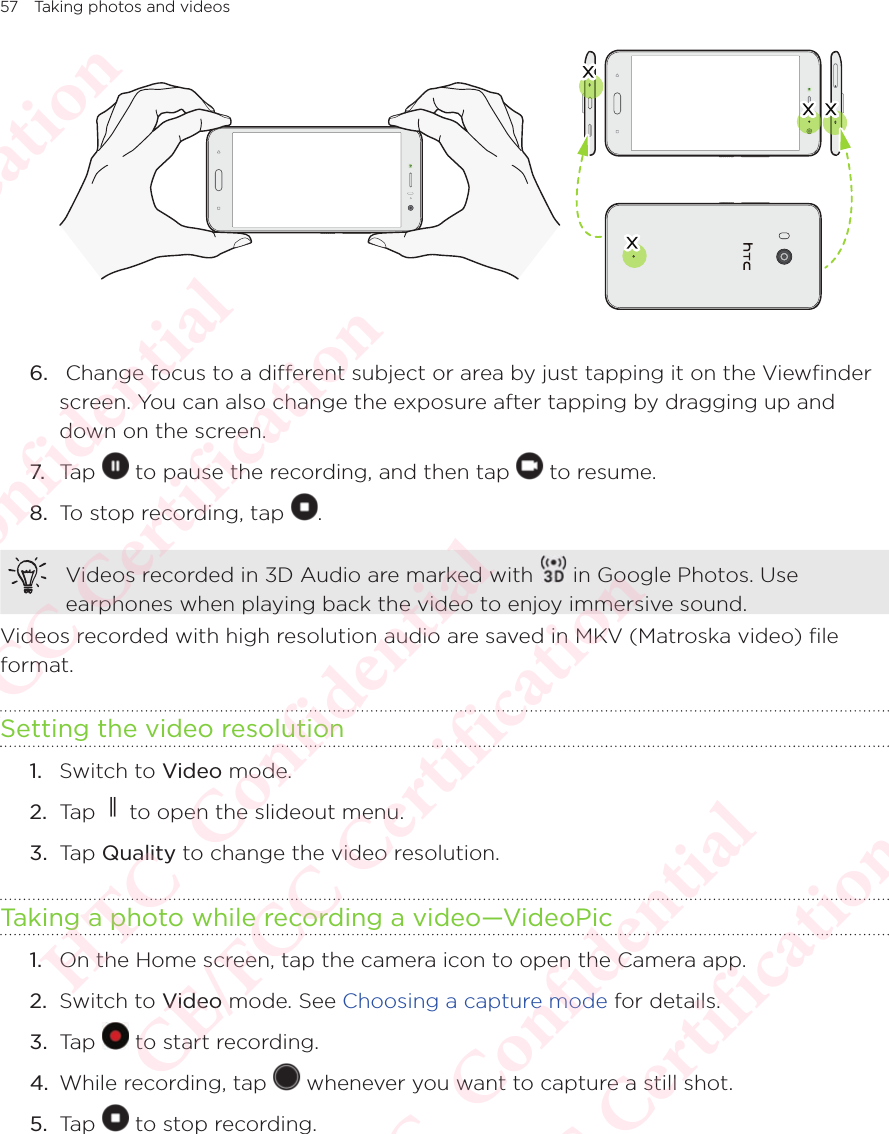 57 Taking photos and videos6.   Change focus to a different subject or area by just tapping it on the Viewfinder screen. You can also change the exposure after tapping by dragging up and down on the screen.7. Tap   to pause the recording, and then tap   to resume. 8.  To stop recording, tap  .Videos recorded in 3D Audio are marked with   in Google Photos. Use earphones when playing back the video to enjoy immersive sound.Videos recorded with high resolution audio are saved in MKV (Matroska video) file format.Setting the video resolution1.  Switch to Video mode. 2.  Tap   to open the slideout menu.3.  Tap Quality to change the video resolution. Taking a photo while recording a video—VideoPic1.  On the Home screen, tap the camera icon to open the Camera app. 2.  Switch to Video mode. See Choosing a capture mode for details. 3.  Tap   to start recording. 4.  While recording, tap   whenever you want to capture a still shot. 5.  Tap   to stop recording. HTC  Confidential CE/FCC Certification  HTC  Confidential CE/FCC Certification  HTC  Confidential CE/FCC Certification  HTC  Confidential CE/FCC Certification  HTC  Confidential CE/FCC Certification 