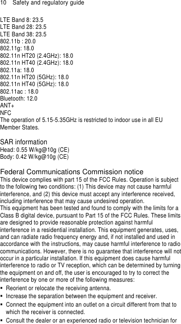 10  Safety and regulatory guide LTE Band 8: 23.5 LTE Band 28: 23.5 LTE Band 38: 23.5   802.11b : 20.0 802.11g: 18.0 802.11n HT20 (2.4GHz): 18.0 802.11n HT40 (2.4GHz): 18.0 802.11a: 18.0 802.11n HT20 (5GHz): 18.0 802.11n HT40 (5GHz): 18.0 802.11ac : 18.0 Bluetooth: 12.0 ANT+ NFC The operation of 5.15-5.35GHz is restricted to indoor use in all EU Member States.  SAR information Head: 0.55 W/kg@10g (CE) Body: 0.42 W/kg@10g (CE)  Federal Communications Commission notice This device complies with part 15 of the FCC Rules. Operation is subject to the following two conditions: (1) This device may not cause harmful interference, and (2) this device must accept any interference received, including interference that may cause undesired operation. This equipment has been tested and found to comply with the limits for a Class B digital device, pursuant to Part 15 of the FCC Rules. These limits are designed to provide reasonable protection against harmful interference in a residential installation. This equipment generates, uses, and can radiate radio frequency energy and, if not installed and used in accordance with the instructions, may cause harmful interference to radio communications. However, there is no guarantee that interference will not occur in a particular installation. If this equipment does cause harmful interference to radio or TV reception, which can be determined by turning the equipment on and off, the user is encouraged to try to correct the interference by one or more of the following measures:   Reorient or relocate the receiving antenna.     Increase the separation between the equipment and receiver.   Connect the equipment into an outlet on a circuit different from that to which the receiver is connected.   Consult the dealer or an experienced radio or television technician for 