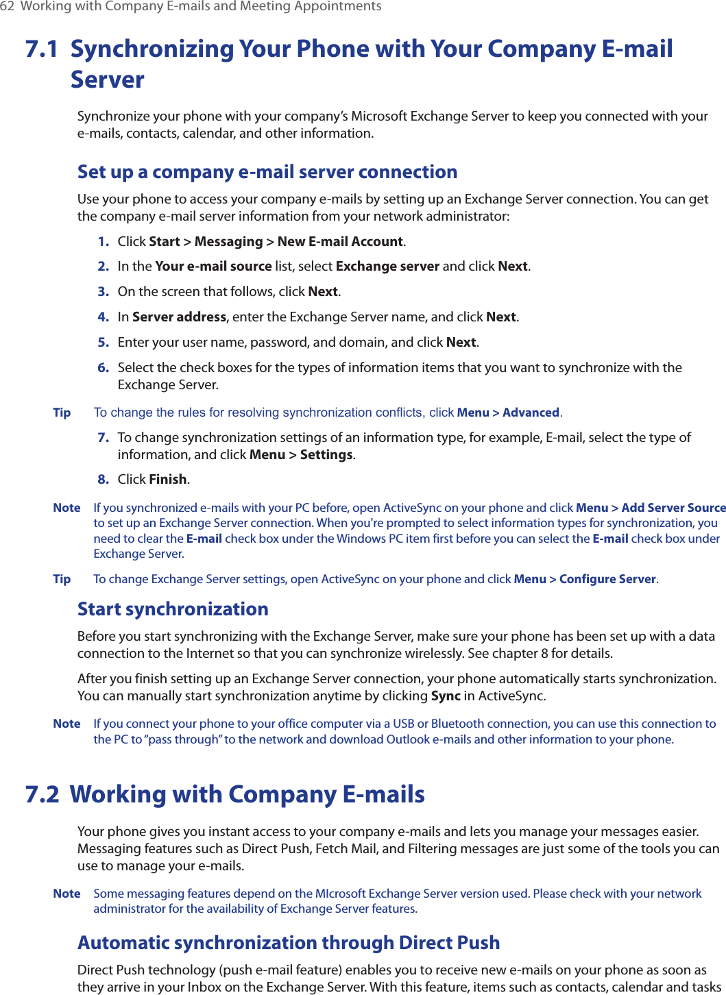 62  Working with Company E-mails and Meeting Appointments7.1   Synchronizing Your Phone with Your Company E-mail ServerSynchronize your phone with your company’s Microsoft Exchange Server to keep you connected with your e-mails, contacts, calendar, and other information.Set up a company e-mail server connectionUse your phone to access your company e-mails by setting up an Exchange Server connection. You can get the company e-mail server information from your network administrator:1.  Click Start &gt; Messaging &gt; New E-mail Account.2.  In the Your e-mail source list, select Exchange server and click Next.3.  On the screen that follows, click Next.4.  In Server address, enter the Exchange Server name, and click Next.5.  Enter your user name, password, and domain, and click Next.6.  Select the check boxes for the types of information items that you want to synchronize with the Exchange Server.Tip To change the rules for resolving synchronization conflicts, click Menu &gt; Advanced.7.  To change synchronization settings of an information type, for example, E-mail, select the type of information, and click Menu &gt; Settings.8.  Click Finish.Note  If you synchronized e-mails with your PC before, open ActiveSync on your phone and click Menu &gt; Add Server Source to set up an Exchange Server connection. When you&apos;re prompted to select information types for synchronization, you need to clear the E-mail check box under the Windows PC item first before you can select the E-mail check box under Exchange Server.Tip  To change Exchange Server settings, open ActiveSync on your phone and click Menu &gt; Configure Server.Start synchronizationBefore you start synchronizing with the Exchange Server, make sure your phone has been set up with a data connection to the Internet so that you can synchronize wirelessly. See chapter 8 for details.After you finish setting up an Exchange Server connection, your phone automatically starts synchronization. You can manually start synchronization anytime by clicking Sync in ActiveSync.Note  If you connect your phone to your office computer via a USB or Bluetooth connection, you can use this connection to the PC to “pass through” to the network and download Outlook e-mails and other information to your phone.7.2  Working with Company E-mailsYour phone gives you instant access to your company e-mails and lets you manage your messages easier. Messaging features such as Direct Push, Fetch Mail, and Filtering messages are just some of the tools you can use to manage your e-mails.Note  Some messaging features depend on the MIcrosoft Exchange Server version used. Please check with your network administrator for the availability of Exchange Server features.Automatic synchronization through Direct PushDirect Push technology (push e-mail feature) enables you to receive new e-mails on your phone as soon as they arrive in your Inbox on the Exchange Server. With this feature, items such as contacts, calendar and tasks 