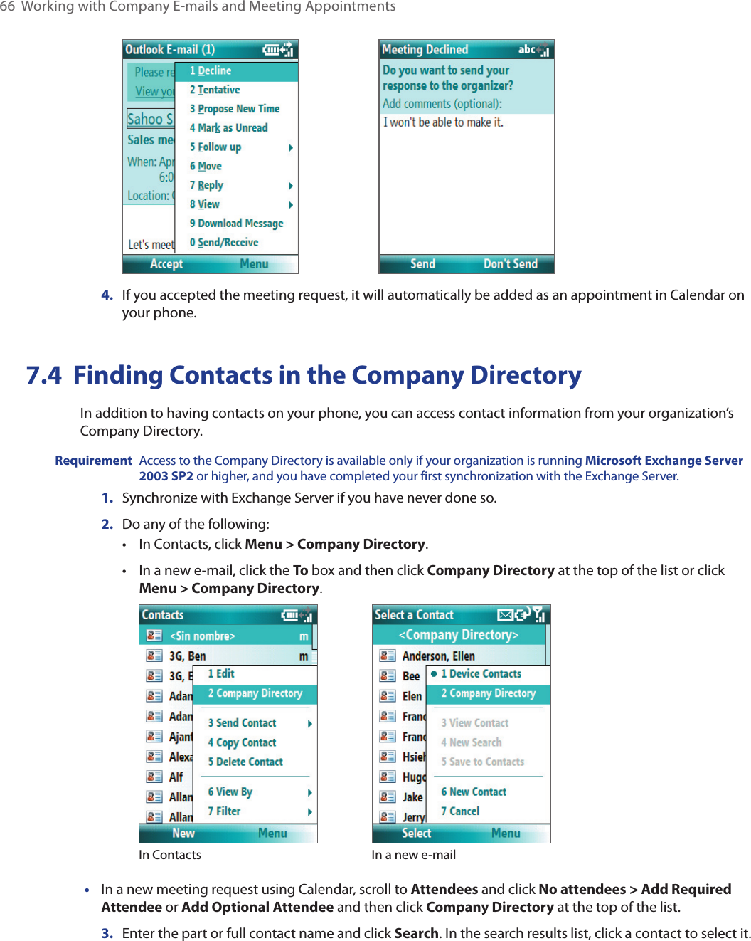 66  Working with Company E-mails and Meeting Appointments 4.  If you accepted the meeting request, it will automatically be added as an appointment in Calendar on your phone.7.4  Finding Contacts in the Company DirectoryIn addition to having contacts on your phone, you can access contact information from your organization’s Company Directory. Requirement  Access to the Company Directory is available only if your organization is running Microsoft Exchange Server 2003 SP2 or higher, and you have completed your first synchronization with the Exchange Server. 1.  Synchronize with Exchange Server if you have never done so.2.  Do any of the following:•  In Contacts, click Menu &gt; Company Directory.•  In a new e-mail, click the To box and then click Company Directory at the top of the list or click Menu &gt; Company Directory.              In Contacts In a new e-mail•  In a new meeting request using Calendar, scroll to Attendees and click No attendees &gt; Add Required Attendee or Add Optional Attendee and then click Company Directory at the top of the list.3.  Enter the part or full contact name and click Search. In the search results list, click a contact to select it.
