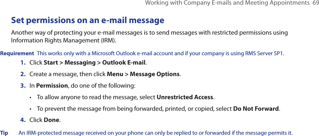 Working with Company E-mails and Meeting Appointments  69Set permissions on an e-mail messageAnother way of protecting your e-mail messages is to send messages with restricted permissions using Information Rights Management (IRM).Requirement  This works only with a Microsoft Outlook e-mail account and if your company is using RMS Server SP1.1.  Click Start &gt; Messaging &gt; Outlook E-mail.2.  Create a message, then click Menu &gt; Message Options.3.  In Permission, do one of the following: •  To allow anyone to read the message, select Unrestricted Access. •  To prevent the message from being forwarded, printed, or copied, select Do Not Forward. 4.  Click Done.Tip  An IRM-protected message received on your phone can only be replied to or forwarded if the message permits it.