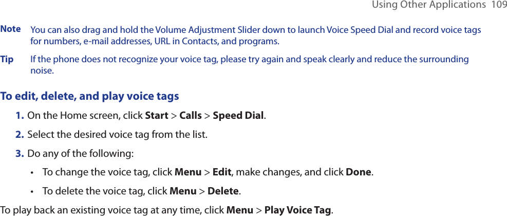 Using Other Applications  109Note   You can also drag and hold the Volume Adjustment Slider down to launch Voice Speed Dial and record voice tags for numbers, e-mail addresses, URL in Contacts, and programs.Tip     If the phone does not recognize your voice tag, please try again and speak clearly and reduce the surrounding noise.To edit, delete, and play voice tags1. On the Home screen, click Start &gt; Calls &gt; Speed Dial. 2. Select the desired voice tag from the list.3. Do any of the following:•  To change the voice tag, click Menu &gt; Edit, make changes, and click Done.•  To delete the voice tag, click Menu &gt; Delete.To play back an existing voice tag at any time, click Menu &gt; Play Voice Tag.