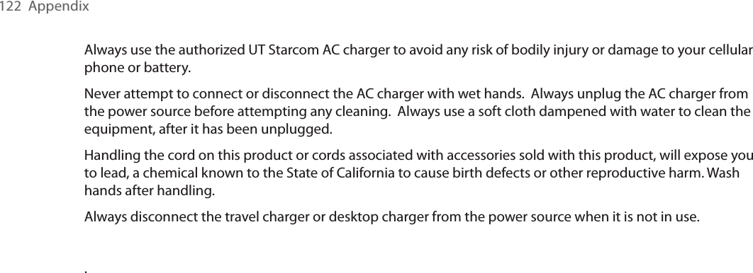 122  AppendixAlways use the authorized UT Starcom AC charger to avoid any risk of bodily injury or damage to your cellular phone or battery. Never attempt to connect or disconnect the AC charger with wet hands.  Always unplug the AC charger from the power source before attempting any cleaning.  Always use a soft cloth dampened with water to clean the equipment, after it has been unplugged.Handling the cord on this product or cords associated with accessories sold with this product, will expose you to lead, a chemical known to the State of California to cause birth defects or other reproductive harm. Wash hands after handling.Always disconnect the travel charger or desktop charger from the power source when it is not in use..