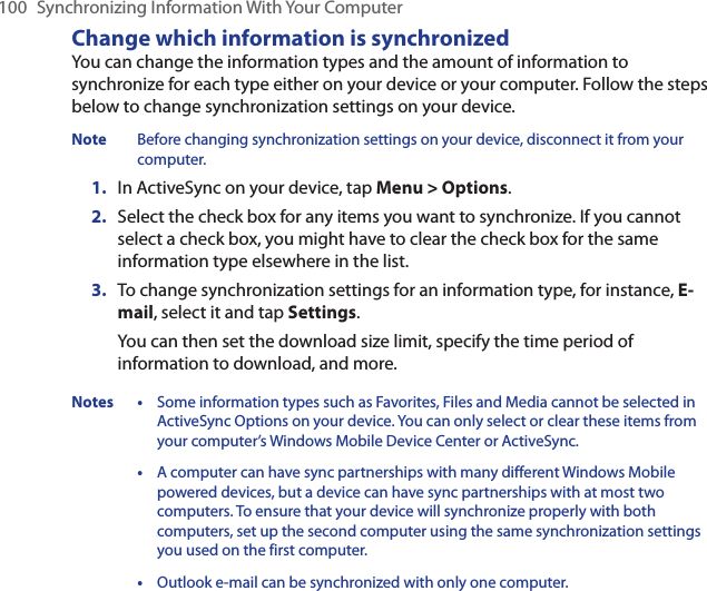100  Synchronizing Information With Your ComputerChange which information is synchronizedYou can change the information types and the amount of information to synchronize for each type either on your device or your computer. Follow the steps below to change synchronization settings on your device.Note  Before changing synchronization settings on your device, disconnect it from your computer.1.  In ActiveSync on your device, tap Menu &gt; Options.2.  Select the check box for any items you want to synchronize. If you cannot select a check box, you might have to clear the check box for the same information type elsewhere in the list.3.  To change synchronization settings for an information type, for instance, E-mail, select it and tap Settings.You can then set the download size limit, specify the time period of information to download, and more.Notes • Some information types such as Favorites, Files and Media cannot be selected in ActiveSync Options on your device. You can only select or clear these items from your computer’s Windows Mobile Device Center or ActiveSync.  • A computer can have sync partnerships with many different Windows Mobile powered devices, but a device can have sync partnerships with at most two computers. To ensure that your device will synchronize properly with both computers, set up the second computer using the same synchronization settings you used on the first computer.  • Outlook e-mail can be synchronized with only one computer.