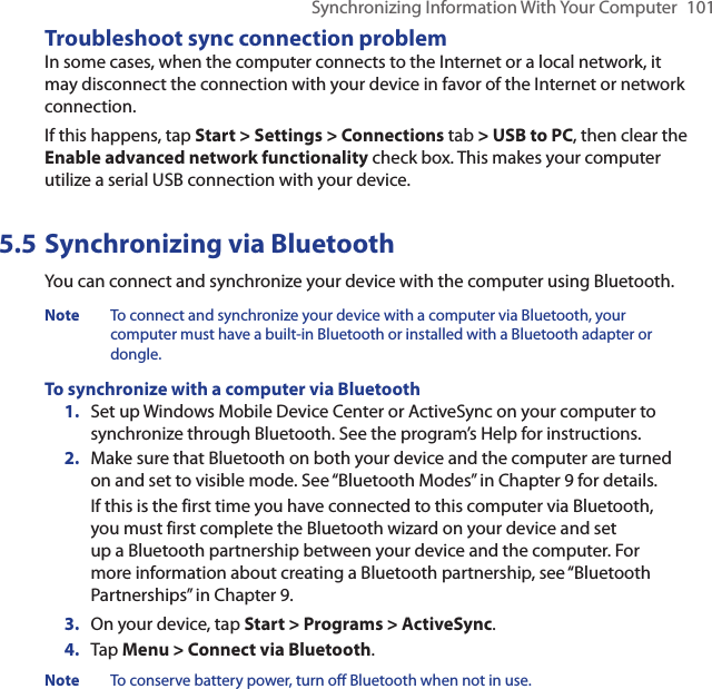 Synchronizing Information With Your Computer  101Troubleshoot sync connection problemIn some cases, when the computer connects to the Internet or a local network, it may disconnect the connection with your device in favor of the Internet or network connection.If this happens, tap Start &gt; Settings &gt; Connections tab &gt; USB to PC, then clear the Enable advanced network functionality check box. This makes your computer utilize a serial USB connection with your device.5.5 Synchronizing via BluetoothYou can connect and synchronize your device with the computer using Bluetooth.Note  To connect and synchronize your device with a computer via Bluetooth, your computer must have a built-in Bluetooth or installed with a Bluetooth adapter or dongle.To synchronize with a computer via Bluetooth1.  Set up Windows Mobile Device Center or ActiveSync on your computer to synchronize through Bluetooth. See the program’s Help for instructions.2.  Make sure that Bluetooth on both your device and the computer are turned on and set to visible mode. See “Bluetooth Modes” in Chapter 9 for details.If this is the first time you have connected to this computer via Bluetooth, you must first complete the Bluetooth wizard on your device and set up a Bluetooth partnership between your device and the computer. For more information about creating a Bluetooth partnership, see “Bluetooth Partnerships” in Chapter 9.3.  On your device, tap Start &gt; Programs &gt; ActiveSync.4.  Tap Menu &gt; Connect via Bluetooth.Note  To conserve battery power, turn off Bluetooth when not in use.
