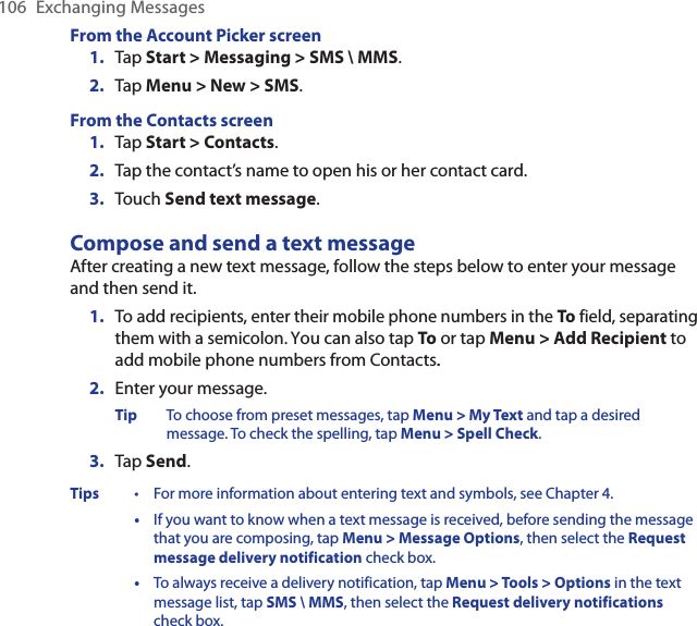 106  Exchanging MessagesFrom the Account Picker screen1.  Tap Start &gt; Messaging &gt; SMS \ MMS.2.  Tap Menu &gt; New &gt; SMS.From the Contacts screen1.  Tap Start &gt; Contacts.2.  Tap the contact’s name to open his or her contact card.3.  Touch Send text message.Compose and send a text messageAfter creating a new text message, follow the steps below to enter your message and then send it.1.  To add recipients, enter their mobile phone numbers in the To field, separating them with a semicolon. You can also tap To or tap Menu &gt; Add Recipient to add mobile phone numbers from Contacts..2.  Enter your message.Tip  To choose from preset messages, tap Menu &gt; My Text and tap a desired message. To check the spelling, tap Menu &gt; Spell Check.3.  Tap Send.Tips  •  For more information about entering text and symbols, see Chapter 4.  •  If you want to know when a text message is received, before sending the message that you are composing, tap Menu &gt; Message Options, then select the Request message delivery notification check box.  •  To always receive a delivery notification, tap Menu &gt; Tools &gt; Options in the text message list, tap SMS \ MMS, then select the Request delivery notifications check box.