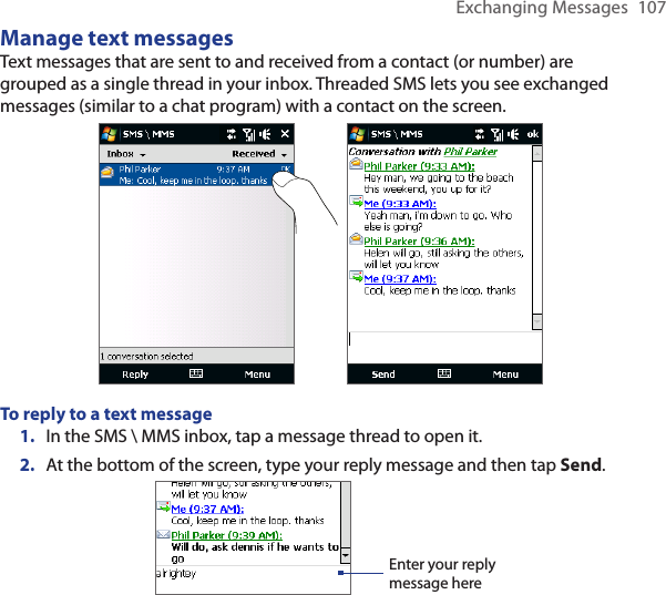 Exchanging Messages  107Manage text messagesText messages that are sent to and received from a contact (or number) are grouped as a single thread in your inbox. Threaded SMS lets you see exchanged messages (similar to a chat program) with a contact on the screen.To reply to a text message1.  In the SMS \ MMS inbox, tap a message thread to open it.2.  At the bottom of the screen, type your reply message and then tap Send.Enter your reply message here