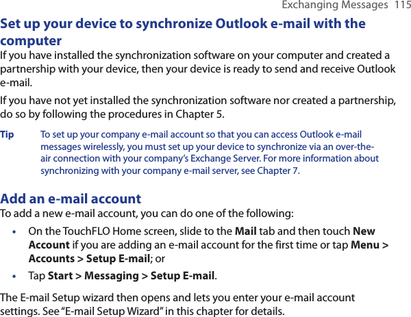 Exchanging Messages  115Set up your device to synchronize Outlook e-mail with the computerIf you have installed the synchronization software on your computer and created a partnership with your device, then your device is ready to send and receive Outlook e-mail.If you have not yet installed the synchronization software nor created a partnership, do so by following the procedures in Chapter 5.Tip  To set up your company e-mail account so that you can access Outlook e-mail messages wirelessly, you must set up your device to synchronize via an over-the-air connection with your company’s Exchange Server. For more information about synchronizing with your company e-mail server, see Chapter 7.Add an e-mail accountTo add a new e-mail account, you can do one of the following:On the TouchFLO Home screen, slide to the Mail tab and then touch New Account if you are adding an e-mail account for the first time or tap Menu &gt; Accounts &gt; Setup E-mail; orTap Start &gt; Messaging &gt; Setup E-mail.The E-mail Setup wizard then opens and lets you enter your e-mail account settings. See “E-mail Setup Wizard” in this chapter for details.••