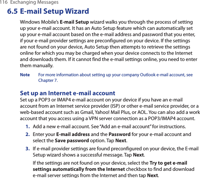 116  Exchanging Messages6.5 E-mail Setup WizardWindows Mobile’s E-mail Setup wizard walks you through the process of setting up your e-mail account. It has an Auto Setup feature which can automatically set up your e-mail account based on the e-mail address and password that you enter, if your e-mail provider settings are preconfigured on your device. If the settings are not found on your device, Auto Setup then attempts to retrieve the settings online for which you may be charged when your device connects to the Internet and downloads them. If it cannot find the e-mail settings online, you need to enter them manually.Note  For more information about setting up your company Outlook e-mail account, see Chapter 7.Set up an Internet e-mail accountSet up a POP3 or IMAP4 e-mail account on your device if you have an e-mail account from an Internet service provider (ISP) or other e-mail service provider, or a web-based account such as Gmail, Yahoo! Mail Plus, or AOL. You can also add a work account that you access using a VPN server connection as a POP3/IMAP4 account.1.  Add a new e-mail account. See “Add an e-mail account” for instructions.2.  Enter your E-mail address and the Password for your e-mail account and select the Save password option. Tap Next.3.  If e-mail provider settings are found preconfigured on your device, the E-mail Setup wizard shows a successful message. Tap Next.If the settings are not found on your device, select the Try to get e-mail settings automatically from the Internet checkbox to find and download e-mail server settings from the Internet and then tap Next.