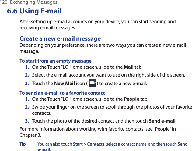 120  Exchanging Messages6.6 Using E-mailAfter setting up e-mail accounts on your device, you can start sending and receiving e-mail messages.Create a new e-mail messageDepending on your preference, there are two ways you can create a new e-mail message.To start from an empty message1.  On the TouchFLO Home screen, slide to the Mail tab.2.  Select the e-mail account you want to use on the right side of the screen.3.  Touch the New Mail icon (   ) to create a new e-mail.To send an e-mail to a favorite contact1.  On the TouchFLO Home screen, slide to the People tab.2.  Swipe your finger on the screen to scroll through the photos of your favorite contacts.3.  Touch the photo of the desired contact and then touch Send e-mail.For more information about working with favorite contacts, see “People” in  Chapter 3.Tip  You can also touch Start &gt; Contacts, select a contact name, and then touch Send e-mail.