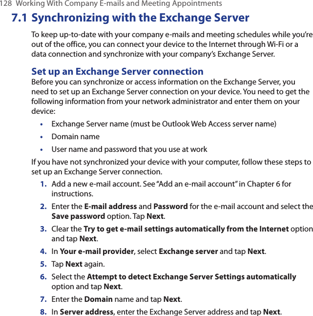 128  Working With Company E-mails and Meeting Appointments7.1 Synchronizing with the Exchange ServerTo keep up-to-date with your company e-mails and meeting schedules while you’re out of the office, you can connect your device to the Internet through Wi-Fi or a data connection and synchronize with your company’s Exchange Server.Set up an Exchange Server connectionBefore you can synchronize or access information on the Exchange Server, you need to set up an Exchange Server connection on your device. You need to get the following information from your network administrator and enter them on your device:•  Exchange Server name (must be Outlook Web Access server name)•  Domain name•  User name and password that you use at workIf you have not synchronized your device with your computer, follow these steps to set up an Exchange Server connection.1.  Add a new e-mail account. See “Add an e-mail account” in Chapter 6 for instructions.2.  Enter the E-mail address and Password for the e-mail account and select the Save password option. Tap Next.3.  Clear the Try to get e-mail settings automatically from the Internet option and tap Next.4.  In Your e-mail provider, select Exchange server and tap Next.5.  Tap Next again.6.  Select the Attempt to detect Exchange Server Settings automatically option and tap Next.7.  Enter the Domain name and tap Next.8.  In Server address, enter the Exchange Server address and tap Next.