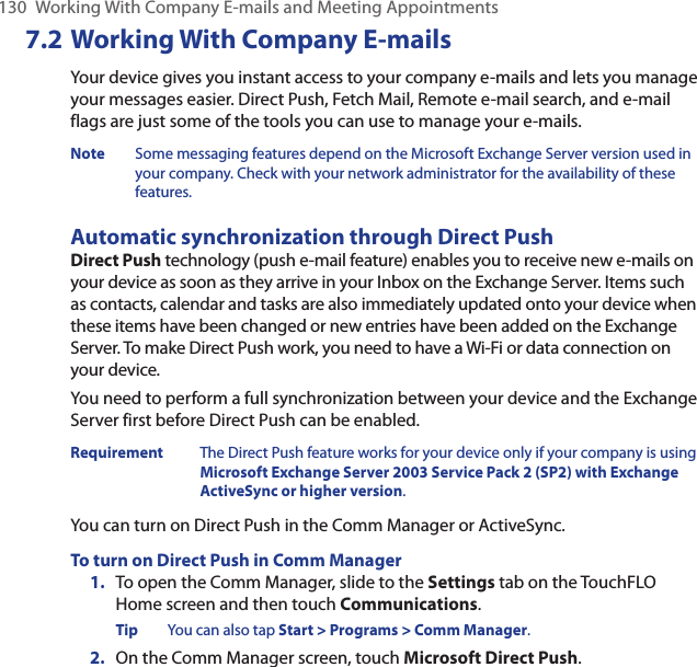 130  Working With Company E-mails and Meeting Appointments7.2 Working With Company E-mailsYour device gives you instant access to your company e-mails and lets you manage your messages easier. Direct Push, Fetch Mail, Remote e-mail search, and e-mail flags are just some of the tools you can use to manage your e-mails.Note  Some messaging features depend on the Microsoft Exchange Server version used in your company. Check with your network administrator for the availability of these features.Automatic synchronization through Direct PushDirect Push technology (push e-mail feature) enables you to receive new e-mails on your device as soon as they arrive in your Inbox on the Exchange Server. Items such as contacts, calendar and tasks are also immediately updated onto your device when these items have been changed or new entries have been added on the Exchange Server. To make Direct Push work, you need to have a Wi-Fi or data connection on your device.You need to perform a full synchronization between your device and the Exchange Server first before Direct Push can be enabled.Requirement  The Direct Push feature works for your device only if your company is using Microsoft Exchange Server 2003 Service Pack 2 (SP2) with Exchange ActiveSync or higher version.You can turn on Direct Push in the Comm Manager or ActiveSync.To turn on Direct Push in Comm Manager1.  To open the Comm Manager, slide to the Settings tab on the TouchFLO Home screen and then touch Communications.Tip  You can also tap Start &gt; Programs &gt; Comm Manager.2.  On the Comm Manager screen, touch Microsoft Direct Push.