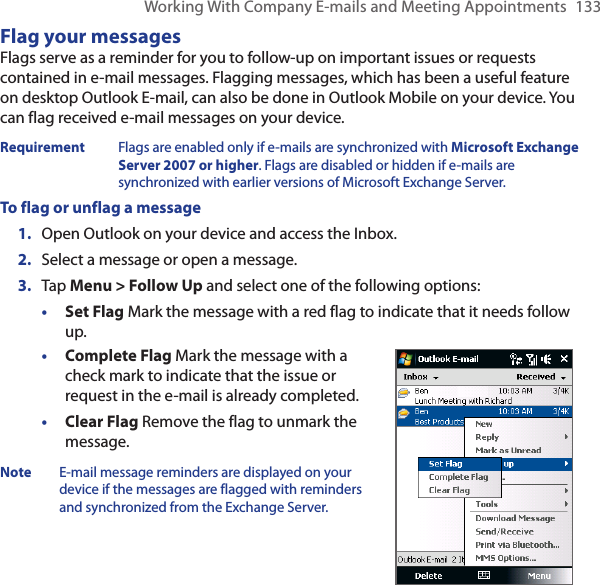 Working With Company E-mails and Meeting Appointments  133Flag your messagesFlags serve as a reminder for you to follow-up on important issues or requests contained in e-mail messages. Flagging messages, which has been a useful feature on desktop Outlook E-mail, can also be done in Outlook Mobile on your device. You can flag received e-mail messages on your device.Requirement  Flags are enabled only if e-mails are synchronized with Microsoft Exchange Server 2007 or higher. Flags are disabled or hidden if e-mails are synchronized with earlier versions of Microsoft Exchange Server.To flag or unflag a message1.  Open Outlook on your device and access the Inbox.2.  Select a message or open a message.3.  Tap Menu &gt; Follow Up and select one of the following options:• Set Flag Mark the message with a red flag to indicate that it needs follow up.• Complete Flag Mark the message with a check mark to indicate that the issue or request in the e-mail is already completed.• Clear Flag Remove the flag to unmark the message.Note  E-mail message reminders are displayed on your device if the messages are flagged with reminders and synchronized from the Exchange Server.