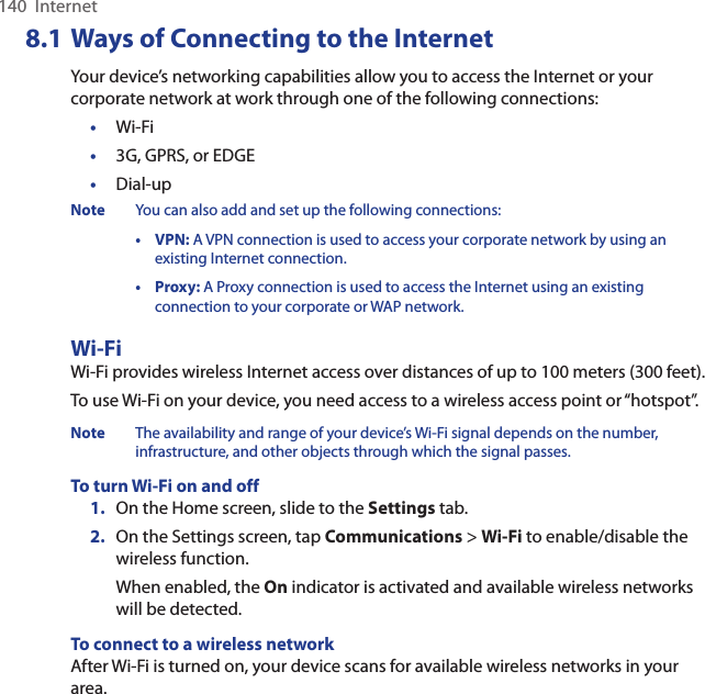 140  Internet8.1 Ways of Connecting to the InternetYour device’s networking capabilities allow you to access the Internet or your corporate network at work through one of the following connections:•  Wi-Fi•  3G, GPRS, or EDGE•  Dial-upNote  You can also add and set up the following connections:  •  VPN: A VPN connection is used to access your corporate network by using an existing Internet connection.  •  Proxy: A Proxy connection is used to access the Internet using an existing connection to your corporate or WAP network.Wi-FiWi-Fi provides wireless Internet access over distances of up to 100 meters (300 feet). To use Wi-Fi on your device, you need access to a wireless access point or “hotspot”.Note  The availability and range of your device’s Wi-Fi signal depends on the number, infrastructure, and other objects through which the signal passes.To turn Wi-Fi on and off1.  On the Home screen, slide to the Settings tab.2.  On the Settings screen, tap Communications &gt; Wi-Fi to enable/disable the wireless function.When enabled, the On indicator is activated and available wireless networks will be detected.To connect to a wireless networkAfter Wi-Fi is turned on, your device scans for available wireless networks in your area.