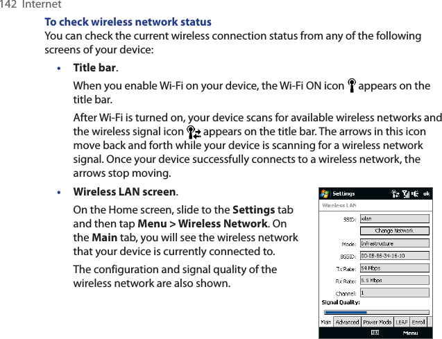 142  InternetTo check wireless network statusYou can check the current wireless connection status from any of the following screens of your device:• Title bar.When you enable Wi-Fi on your device, the Wi-Fi ON icon   appears on the title bar.After Wi-Fi is turned on, your device scans for available wireless networks and the wireless signal icon   appears on the title bar. The arrows in this icon move back and forth while your device is scanning for a wireless network signal. Once your device successfully connects to a wireless network, the arrows stop moving.• Wireless LAN screen.On the Home screen, slide to the Settings tab and then tap Menu &gt; Wireless Network. On the Main tab, you will see the wireless network that your device is currently connected to.The configuration and signal quality of the wireless network are also shown.