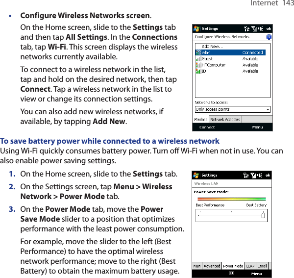 Internet  143• Configure Wireless Networks screen.On the Home screen, slide to the Settings tab and then tap All Settings. In the Connections tab, tap Wi-Fi. This screen displays the wireless networks currently available.To connect to a wireless network in the list, tap and hold on the desired network, then tap Connect. Tap a wireless network in the list to view or change its connection settings.You can also add new wireless networks, if available, by tapping Add New.      To save battery power while connected to a wireless networkUsing Wi-Fi quickly consumes battery power. Turn off Wi-Fi when not in use. You can also enable power saving settings.1.  On the Home screen, slide to the Settings tab.2.  On the Settings screen, tap Menu &gt; Wireless Network &gt; Power Mode tab.3.  On the Power Mode tab, move the Power Save Mode slider to a position that optimizes performance with the least power consumption.For example, move the slider to the left (Best Performance) to have the optimal wireless network performance; move to the right (Best Battery) to obtain the maximum battery usage.     