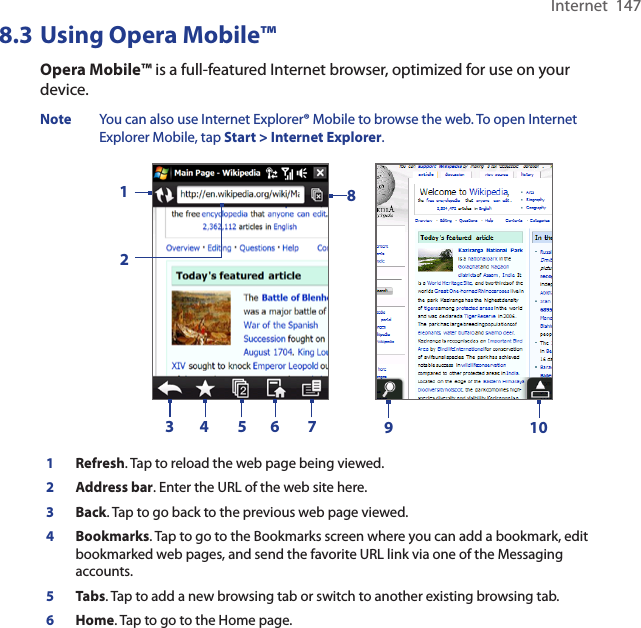 Internet  1478.3 Using Opera Mobile™Opera Mobile™ is a full-featured Internet browser, optimized for use on your device.Note  You can also use Internet Explorer® Mobile to browse the web. To open Internet Explorer Mobile, tap Start &gt; Internet Explorer.     123 4 5 6 789101Refresh. Tap to reload the web page being viewed.2Address bar. Enter the URL of the web site here. 3Back. Tap to go back to the previous web page viewed. 4Bookmarks. Tap to go to the Bookmarks screen where you can add a bookmark, edit bookmarked web pages, and send the favorite URL link via one of the Messaging accounts. 5Tabs. Tap to add a new browsing tab or switch to another existing browsing tab.  6Home. Tap to go to the Home page. 