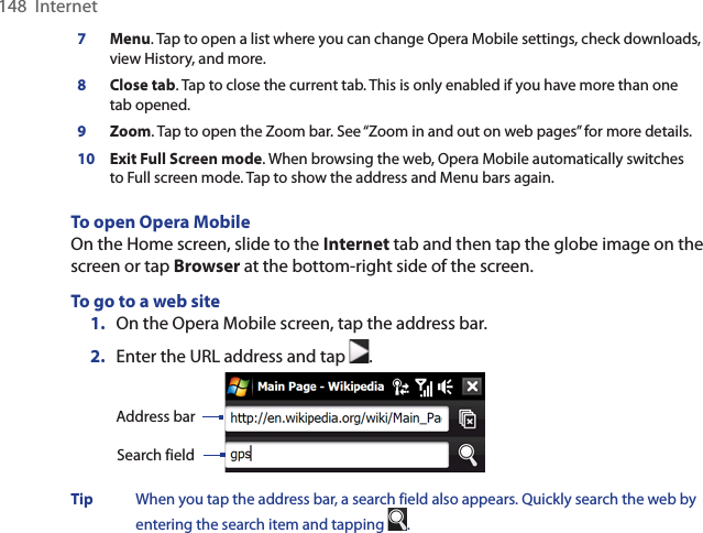 148  Internet7Menu. Tap to open a list where you can change Opera Mobile settings, check downloads, view History, and more. 8Close tab. Tap to close the current tab. This is only enabled if you have more than one tab opened. 9Zoom. Tap to open the Zoom bar. See “Zoom in and out on web pages” for more details. 10 Exit Full Screen mode. When browsing the web, Opera Mobile automatically switches to Full screen mode. Tap to show the address and Menu bars again.  To open Opera MobileOn the Home screen, slide to the Internet tab and then tap the globe image on the screen or tap Browser at the bottom-right side of the screen.To go to a web site1.  On the Opera Mobile screen, tap the address bar. 2.  Enter the URL address and tap  .  Search fieldAddress barTip  When you tap the address bar, a search field also appears. Quickly search the web by entering the search item and tapping  . 