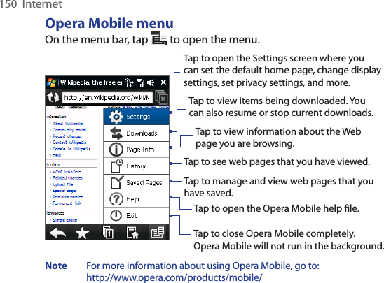 150  InternetOpera Mobile menuOn the menu bar, tap   to open the menu.Tap to open the Settings screen where you can set the default home page, change display settings, set privacy settings, and more. Tap to view items being downloaded. You can also resume or stop current downloads.  Tap to view information about the Web page you are browsing.  Tap to see web pages that you have viewed.  Tap to manage and view web pages that you have saved.  Tap to open the Opera Mobile help file.  Tap to close Opera Mobile completely.  Opera Mobile will not run in the background. Note   For more information about using Opera Mobile, go to:  http://www.opera.com/products/mobile/