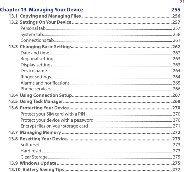   21Chapter 13  Managing Your Device  25513.1  Copying and Managing Files ....................................................................... 25613.2  Settings On Your Device ...............................................................................257Personal tab ............................................................................................................................. 257System tab ................................................................................................................................ 258Connections tab ..................................................................................................................... 26113.3  Changing Basic Settings ...............................................................................262Date and time.......................................................................................................................... 262Regional settings ................................................................................................................... 263Display settings ...................................................................................................................... 263Device name ............................................................................................................................ 264Ringer settings ........................................................................................................................ 264Alarms and notifications ..................................................................................................... 265Phone services ........................................................................................................................ 26613.4  Using Connection Setup ...............................................................................26713.5  Using Task Manager ...................................................................................... 26813.6  Protecting Your Device ................................................................................. 270Protect your SIM card with a PIN ...................................................................................... 270Protect your device with a password.............................................................................. 270Encrypt files on your storage card ................................................................................... 27113.7  Managing Memory .......................................................................................27213.8  Resetting Your Device ................................................................................... 273Soft reset ................................................................................................................................... 273Hard reset ................................................................................................................................. 273Clear Storage ........................................................................................................................... 27513.9  Windows Update ........................................................................................... 27513.10  Battery Saving Tips .....................................................................................277