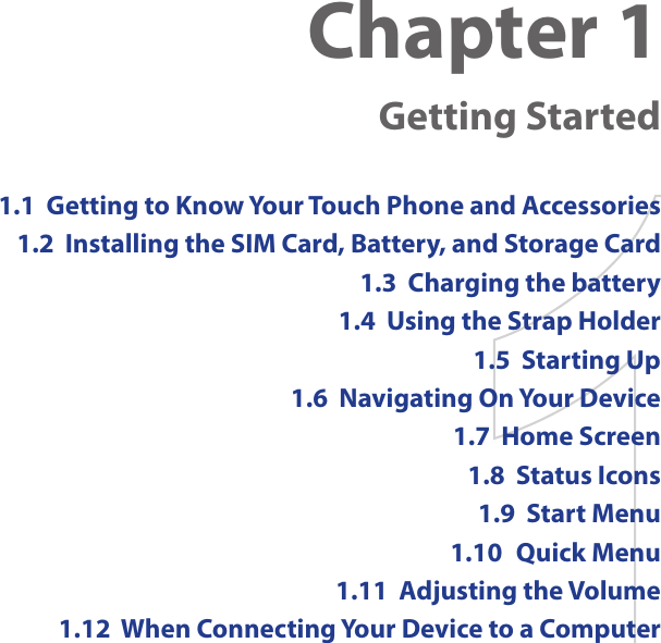 Chapter 1  Getting Started1.1  Getting to Know Your Touch Phone and Accessories1.2  Installing the SIM Card, Battery, and Storage Card1.3  Charging the battery1.4  Using the Strap Holder1.5  Starting Up1.6  Navigating On Your Device1.7  Home Screen1.8  Status Icons1.9  Start Menu1.10  Quick Menu1.11  Adjusting the Volume1.12  When Connecting Your Device to a Computer