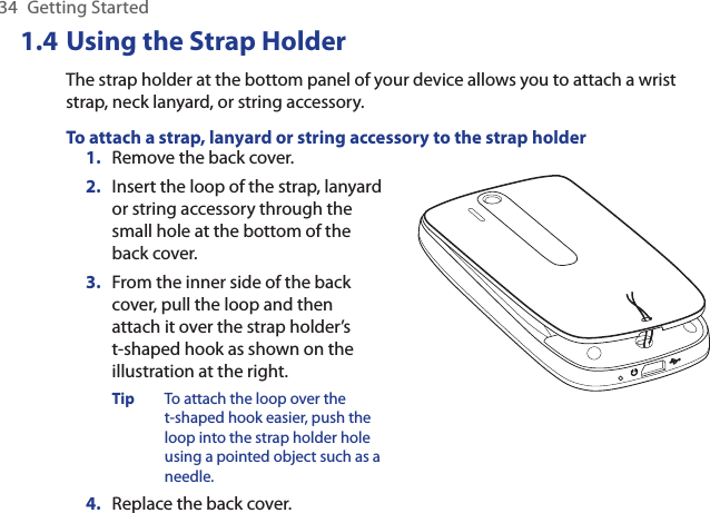 34  Getting Started1.4 Using the Strap HolderThe strap holder at the bottom panel of your device allows you to attach a wrist strap, neck lanyard, or string accessory.To attach a strap, lanyard or string accessory to the strap holder1.  Remove the back cover.2.  Insert the loop of the strap, lanyard or string accessory through the small hole at the bottom of the back cover.3.  From the inner side of the back cover, pull the loop and then attach it over the strap holder’s  t-shaped hook as shown on the illustration at the right.Tip  To attach the loop over the t-shaped hook easier, push the loop into the strap holder hole using a pointed object such as a needle.4.  Replace the back cover.    