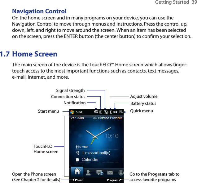 Getting Started  39Navigation ControlOn the home screen and in many programs on your device, you can use the Navigation Control to move through menus and instructions. Press the control up, down, left, and right to move around the screen. When an item has been selected on the screen, press the ENTER button (the center button) to confirm your selection.1.7 Home ScreenThe main screen of the device is the TouchFLO™ Home screen which allows finger-touch access to the most important functions such as contacts, text messages, e-mail, Internet, and more.Start menuNotificationSignal strengthAdjust volumeBattery statusTouchFLO Home screenConnection statusOpen the Phone screen (See Chapter 2 for details)Go to the Programs tab to access favorite programsQuick menu