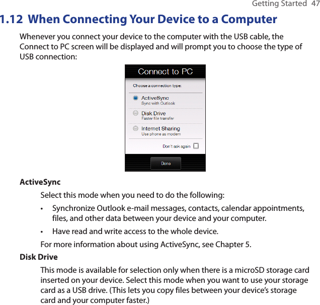 Getting Started  471.12  When Connecting Your Device to a ComputerWhenever you connect your device to the computer with the USB cable, the Connect to PC screen will be displayed and will prompt you to choose the type of USB connection:ActiveSyncSelect this mode when you need to do the following:Synchronize Outlook e-mail messages, contacts, calendar appointments, files, and other data between your device and your computer.Have read and write access to the whole device.For more information about using ActiveSync, see Chapter 5.Disk DriveThis mode is available for selection only when there is a microSD storage card inserted on your device. Select this mode when you want to use your storage card as a USB drive. (This lets you copy files between your device’s storage card and your computer faster.)••