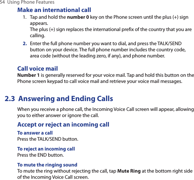 54  Using Phone FeaturesMake an international call1.  Tap and hold the number 0 key on the Phone screen until the plus (+) sign appears. The plus (+) sign replaces the international prefix of the country that you are calling.2.  Enter the full phone number you want to dial, and press the TALK/SEND button on your device. The full phone number includes the country code, area code (without the leading zero, if any), and phone number. Call voice mailNumber 1 is generally reserved for your voice mail. Tap and hold this button on the Phone screen keypad to call voice mail and retrieve your voice mail messages.2.3  Answering and Ending CallsWhen you receive a phone call, the Incoming Voice Call screen will appear, allowing you to either answer or ignore the call.Accept or reject an incoming callTo answer a callPress the TALK/SEND button.To reject an incoming callPress the END button.To mute the ringing soundTo mute the ring without rejecting the call, tap Mute Ring at the bottom right side of the Incoming Voice Call screen.