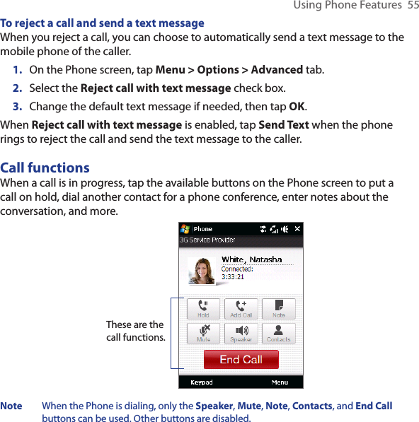 Using Phone Features  55To reject a call and send a text messageWhen you reject a call, you can choose to automatically send a text message to the mobile phone of the caller.1.  On the Phone screen, tap Menu &gt; Options &gt; Advanced tab.2.  Select the Reject call with text message check box.3.  Change the default text message if needed, then tap OK.When Reject call with text message is enabled, tap Send Text when the phone rings to reject the call and send the text message to the caller.Call functionsWhen a call is in progress, tap the available buttons on the Phone screen to put a call on hold, dial another contact for a phone conference, enter notes about the conversation, and more.These are the call functions.Note  When the Phone is dialing, only the Speaker, Mute, Note, Contacts, and End Call buttons can be used. Other buttons are disabled.
