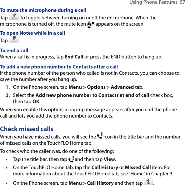 Using Phone Features  57To mute the microphone during a callTap   to toggle between turning on or off the microphone. When the microphone is turned off, the mute icon  appears on the screen.To open Notes while in a callTap  .To end a callWhen a call is in progress, tap End Call or press the END button to hang up.To add a new phone number to Contacts after a callIf the phone number of the person who called is not in Contacts, you can choose to save the number after you hang up.1.  On the Phone screen, tap Menu &gt; Options &gt; Advanced tab.2.  Select the Add new phone number to Contacts at end of call check box, then tap OK.When you enable this option, a pop-up message appears after you end the phone call and lets you add the phone number to Contacts.Check missed callsWhen you have missed calls, you will see the   icon in the title bar and the number of missed calls on the TouchFLO Home tab.To check who the caller was, do one of the following: •  Tap the title bar, then tap   and then tap View.•  On the TouchFLO Home tab, tap the Call History or Missed Call item. For more information about the TouchFLO Home tab, see “Home” in Chapter 3.•  On the Phone screen, tap Menu &gt; Call History and then tap  . 