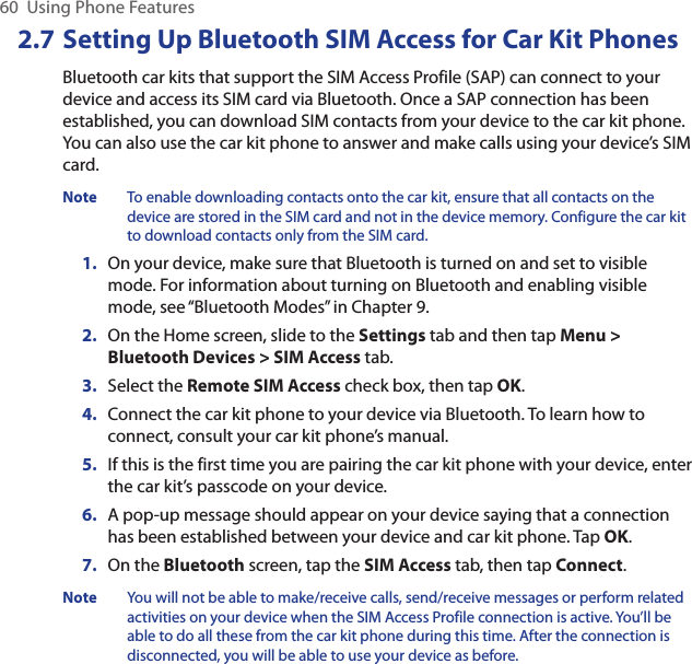 60  Using Phone Features2.7 Setting Up Bluetooth SIM Access for Car Kit PhonesBluetooth car kits that support the SIM Access Profile (SAP) can connect to your device and access its SIM card via Bluetooth. Once a SAP connection has been established, you can download SIM contacts from your device to the car kit phone. You can also use the car kit phone to answer and make calls using your device’s SIM card.Note  To enable downloading contacts onto the car kit, ensure that all contacts on the device are stored in the SIM card and not in the device memory. Configure the car kit to download contacts only from the SIM card.1.  On your device, make sure that Bluetooth is turned on and set to visible mode. For information about turning on Bluetooth and enabling visible mode, see “Bluetooth Modes” in Chapter 9.2.  On the Home screen, slide to the Settings tab and then tap Menu &gt; Bluetooth Devices &gt; SIM Access tab.3.  Select the Remote SIM Access check box, then tap OK.4.  Connect the car kit phone to your device via Bluetooth. To learn how to connect, consult your car kit phone’s manual.5.  If this is the first time you are pairing the car kit phone with your device, enter the car kit’s passcode on your device.6.  A pop-up message should appear on your device saying that a connection has been established between your device and car kit phone. Tap OK.7.  On the Bluetooth screen, tap the SIM Access tab, then tap Connect.Note  You will not be able to make/receive calls, send/receive messages or perform related activities on your device when the SIM Access Profile connection is active. You’ll be able to do all these from the car kit phone during this time. After the connection is disconnected, you will be able to use your device as before.