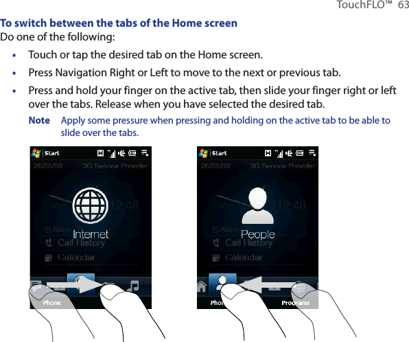 TouchFLO™  63To switch between the tabs of the Home screenDo one of the following:Touch or tap the desired tab on the Home screen.Press Navigation Right or Left to move to the next or previous tab. Press and hold your finger on the active tab, then slide your finger right or left over the tabs. Release when you have selected the desired tab.Note  Apply some pressure when pressing and holding on the active tab to be able to slide over the tabs.•••