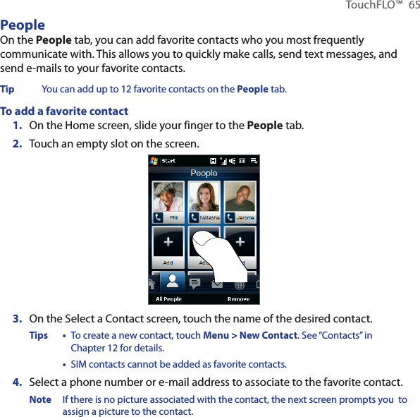 TouchFLO™  65PeopleOn the People tab, you can add favorite contacts who you most frequently communicate with. This allows you to quickly make calls, send text messages, and send e-mails to your favorite contacts.Tip  You can add up to 12 favorite contacts on the People tab.To add a favorite contact1.  On the Home screen, slide your finger to the People tab.2.  Touch an empty slot on the screen.3.  On the Select a Contact screen, touch the name of the desired contact.Tips •  To create a new contact, touch Menu &gt; New Contact. See “Contacts” in Chapter 12 for details.  •  SIM contacts cannot be added as favorite contacts.4.  Select a phone number or e-mail address to associate to the favorite contact.Note  If there is no picture associated with the contact, the next screen prompts you  to assign a picture to the contact.